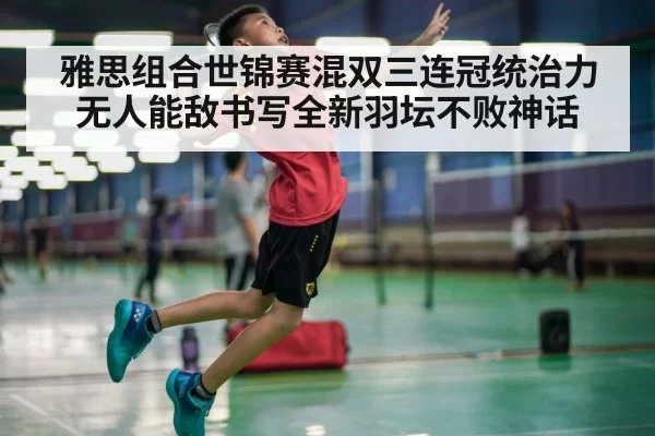 雅思组合世锦赛混双三连冠统治力无人能敌书写全新羽坛不败神话