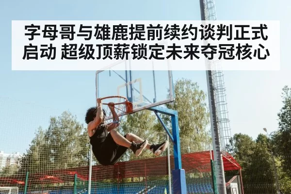 字母哥与雄鹿提前续约谈判正式启动 超级顶薪锁定未来夺冠核心