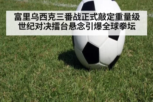 富里乌西克三番战正式敲定重量级世纪对决擂台悬念引爆全球拳坛